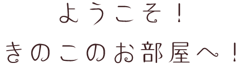 ようこそ！きのこのお部屋へ！